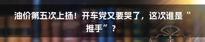 油价第五次上扬！开车党又要哭了，这次谁是“推手”？