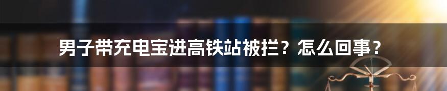 男子带充电宝进高铁站被拦？怎么回事？