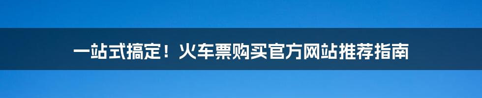 一站式搞定！火车票购买官方网站推荐指南