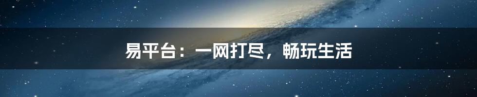 易平台：一网打尽，畅玩生活