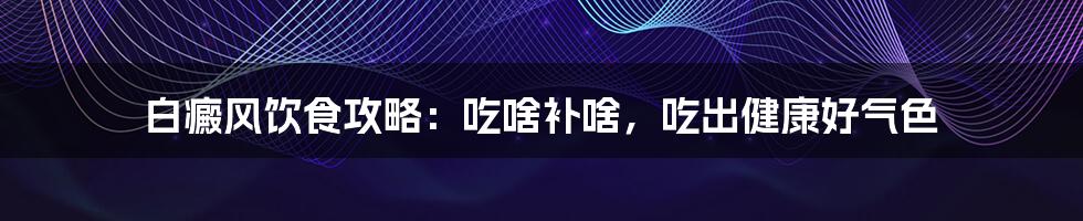 白癜风饮食攻略：吃啥补啥，吃出健康好气色