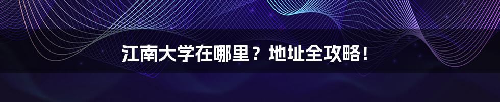 江南大学在哪里？地址全攻略！