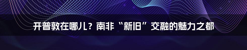 开普敦在哪儿？南非“新旧”交融的魅力之都