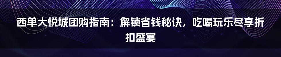 西单大悦城团购指南：解锁省钱秘诀，吃喝玩乐尽享折扣盛宴