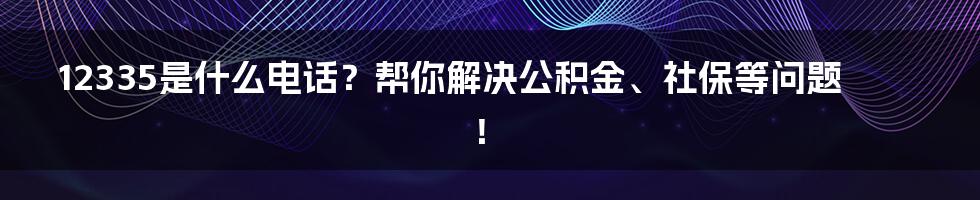 12335是什么电话？帮你解决公积金、社保等问题！