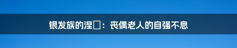 银发族的涅槃：丧偶老人的自强不息