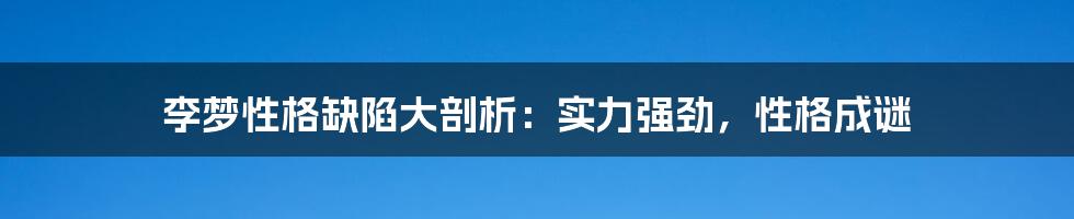 李梦性格缺陷大剖析：实力强劲，性格成谜