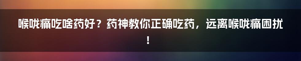 喉咙痛吃啥药好？药神教你正确吃药，远离喉咙痛困扰！