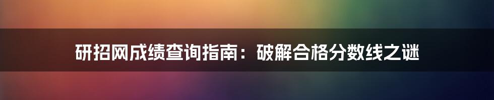 研招网成绩查询指南：破解合格分数线之谜