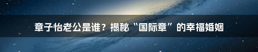 章子怡老公是谁？揭秘“国际章”的幸福婚姻