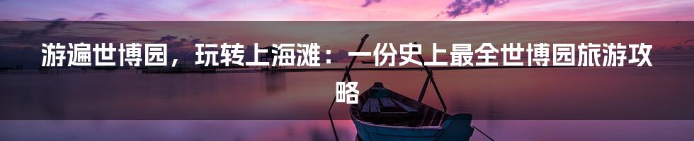 游遍世博园，玩转上海滩：一份史上最全世博园旅游攻略