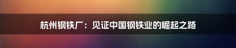 杭州钢铁厂：见证中国钢铁业的崛起之路