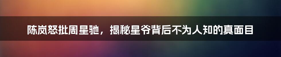 陈岚怒批周星驰，揭秘星爷背后不为人知的真面目