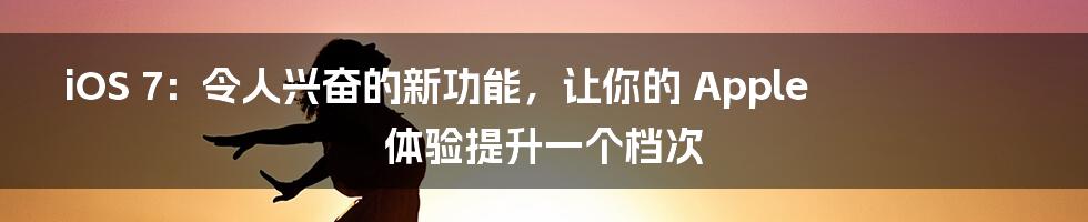 iOS 7：令人兴奋的新功能，让你的 Apple 体验提升一个档次