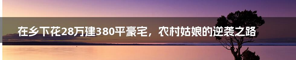 在乡下花28万建380平豪宅，农村姑娘的逆袭之路