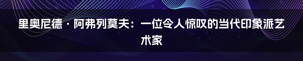 里奥尼德·阿弗列莫夫：一位令人惊叹的当代印象派艺术家