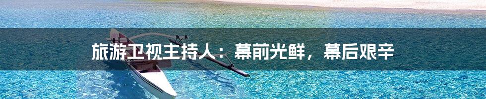 旅游卫视主持人：幕前光鲜，幕后艰辛