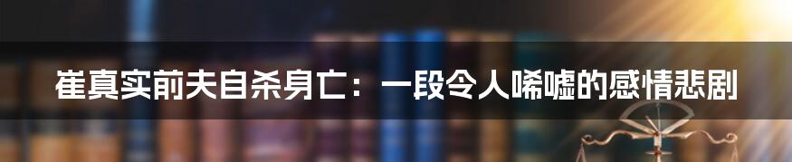 崔真实前夫自杀身亡：一段令人唏嘘的感情悲剧