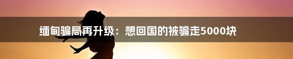 缅甸骗局再升级：想回国的被骗走5000块