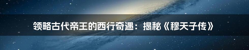 领略古代帝王的西行奇遇：揭秘《穆天子传》