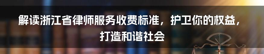 解读浙江省律师服务收费标准，护卫你的权益，打造和谐社会