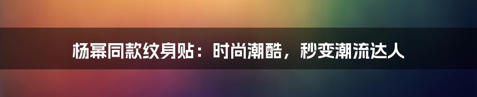 杨幂同款纹身贴：时尚潮酷，秒变潮流达人