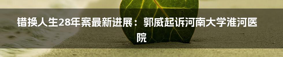 错换人生28年案最新进展：郭威起诉河南大学淮河医院