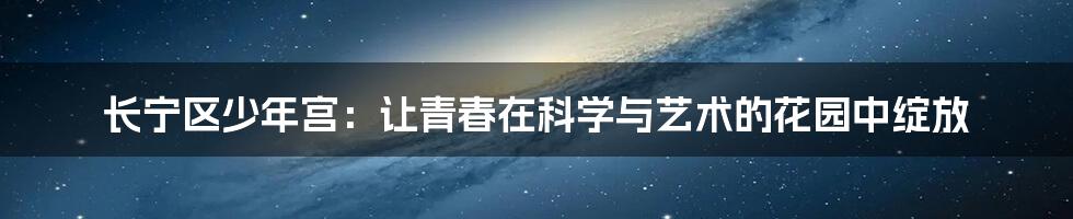 长宁区少年宫：让青春在科学与艺术的花园中绽放