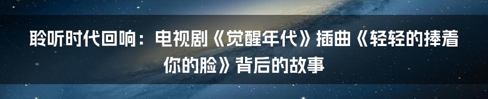 聆听时代回响：电视剧《觉醒年代》插曲《轻轻的捧着你的脸》背后的故事