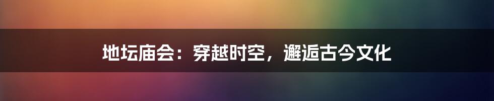 地坛庙会：穿越时空，邂逅古今文化