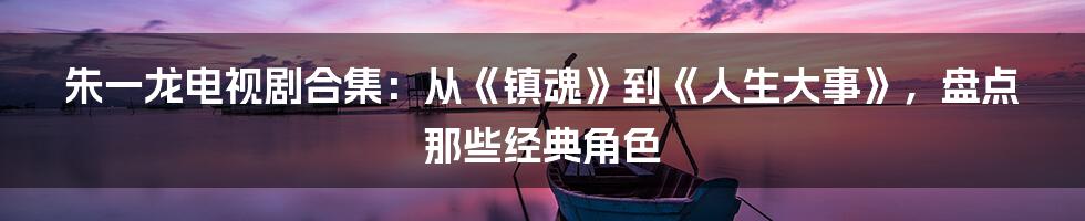 朱一龙电视剧合集：从《镇魂》到《人生大事》，盘点那些经典角色