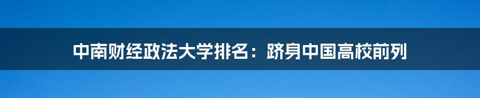 中南财经政法大学排名：跻身中国高校前列