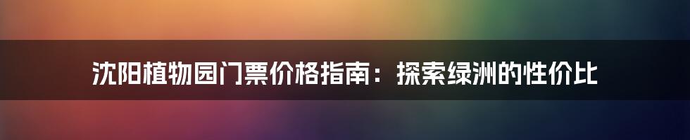 沈阳植物园门票价格指南：探索绿洲的性价比