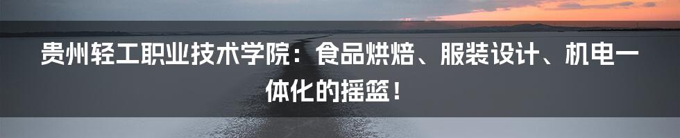 贵州轻工职业技术学院：食品烘焙、服装设计、机电一体化的摇篮！