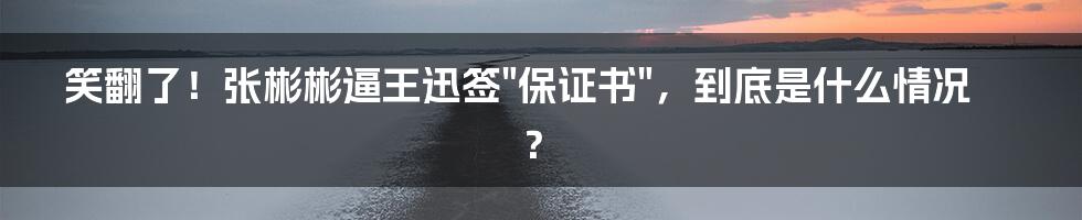 笑翻了！张彬彬逼王迅签"保证书"，到底是什么情况？