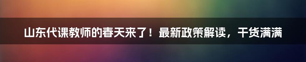 山东代课教师的春天来了！最新政策解读，干货满满