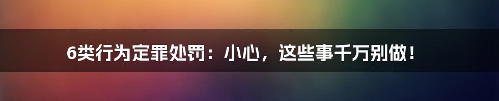 6类行为定罪处罚：小心，这些事千万别做！