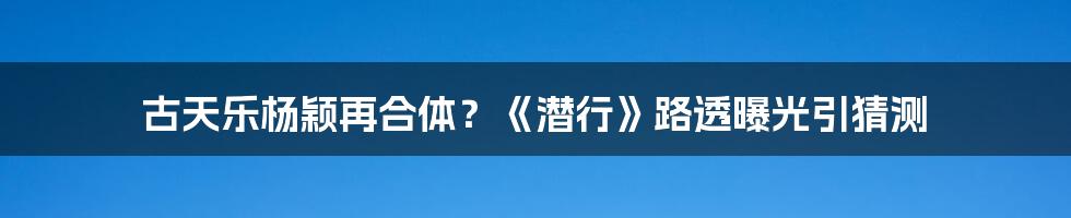 古天乐杨颖再合体？《潜行》路透曝光引猜测