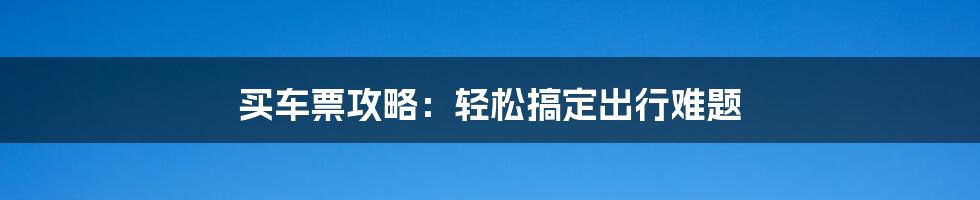 买车票攻略：轻松搞定出行难题