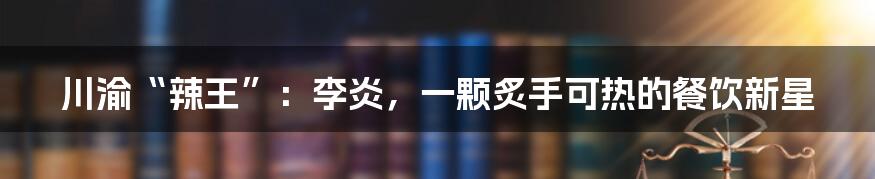 川渝“辣王”：李炎，一颗炙手可热的餐饮新星