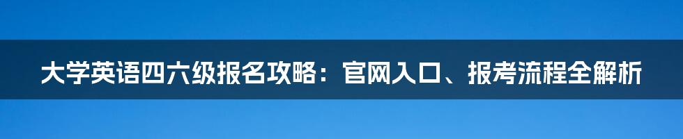 大学英语四六级报名攻略：官网入口、报考流程全解析