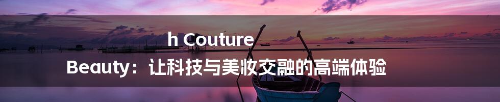 h Couture Beauty：让科技与美妆交融的高端体验