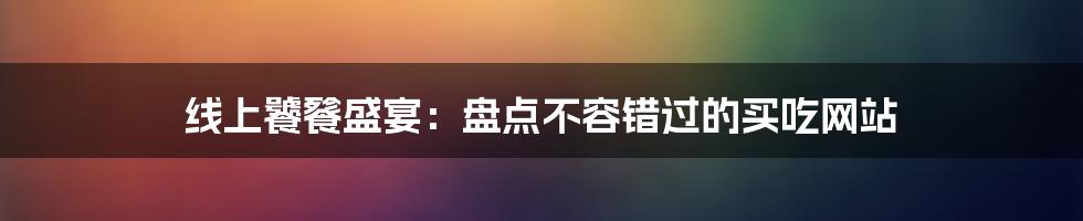 线上饕餮盛宴：盘点不容错过的买吃网站