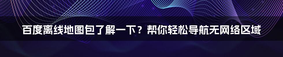 百度离线地图包了解一下？帮你轻松导航无网络区域