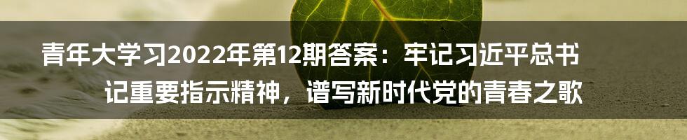 青年大学习2022年第12期答案：牢记习近平总书记重要指示精神，谱写新时代党的青春之歌