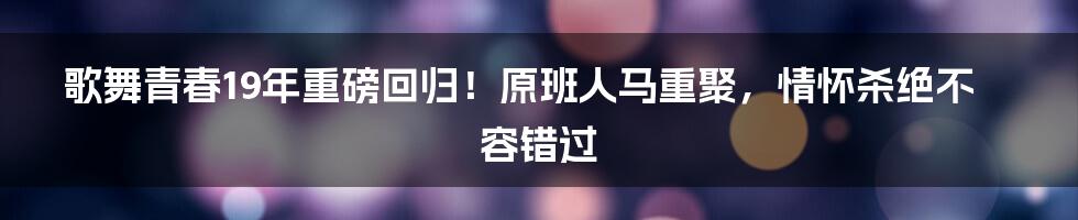 歌舞青春19年重磅回归！原班人马重聚，情怀杀绝不容错过