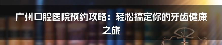 广州口腔医院预约攻略：轻松搞定你的牙齿健康之旅