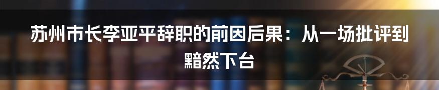 苏州市长李亚平辞职的前因后果：从一场批评到黯然下台