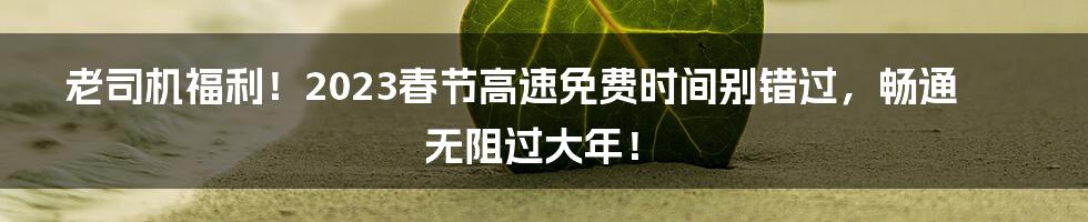 老司机福利！2023春节高速免费时间别错过，畅通无阻过大年！