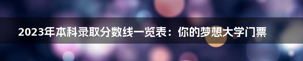 2023年本科录取分数线一览表：你的梦想大学门票